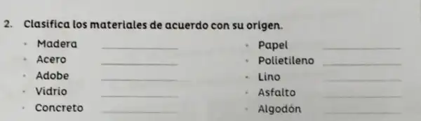 2. Clasifica los materiales de acuerdo con su origen.
Madera __
Papel	__
Acero	__
Polietileno __
Adobe	__
Lino	__
Vidrio	__
Asfalto	__
Concreto __
Algodón __