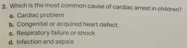 2. Which is the most common cause of cardiac arrest in children?
a. Cardiac problem
b. Congenital or acquired heart defect
c. Respiratory failure or shock
d. Infection and sepsis