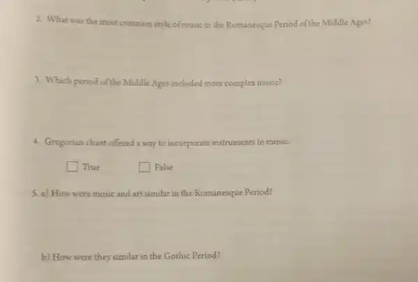2. What was the most common style of music in the Romanesque Period of the Middle Ages?
3. Which period of the Middle Ages included more complex music?
4. Gregorian chant offered a way to incorporate instruments in music.
square  True
square  False
5. a) How were music and art similar in the Romanesque Period?
b) How were they similar in the Gothic Period?