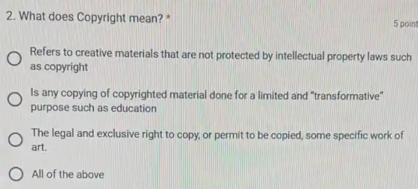 2. What does Copyright mean?
Refers to creative materials that are not protected by intellectual property laws such
as copyright
Is any copying of copyrighted material done for a limited and "transformative"
purpose such as education
The legal and exclusive right to copy, or permit to be copied some specific work of
art.
All of the above
5 point