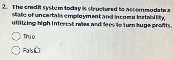 2. The credit system today is structured to accommodate a
state of uncertaln employment and Income Instability,
utllizing high Interest rates and fees to turn huge profits.
True
False