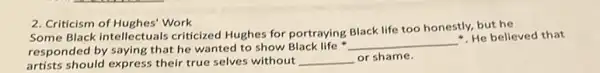 2. Criticism of Hughes' Work
Some Black intellectuals criticized Hughes for portraying Black life too honestly.but he
responded by saying that he wanted to show Black life
__
He believed that
artists should express their true selves without __ or shame.