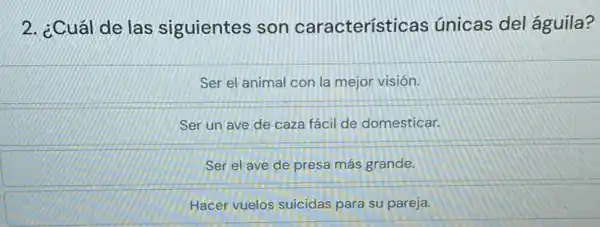 2. ¿Cuál de las siguientes son características únicas del águila?
Ser el animal con la mejor visión.
Ser un ave de caza fácil de domesticar.
Ser el ave de presa más grande.
Hacer vuelos suicidas para su pareja.