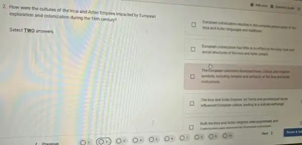 2. How were the cultures of the Inca and Aztec Empires impacted by European
exploration and colonization during the 16th century?
Select TWO answers
D
Inca and Aztec languages and traditions.
European colonization resulted in the complete presenvation of the
D social structures of the inca and Azties, people
European colonization had litte to no effect on the daily lives and
The European colonizers destoyed many cultural and religious
symbols, including temples and arthicts, of the linca and Aztec
civilizations
The inca and Artec Empires' art forms and architectural styles
infuenced European culture leading to a cultural exhange
Both the inca and Autiec noligions were suppressed and
Next >