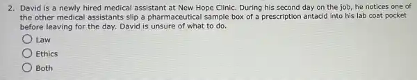 2. David is a newly hired medical assistant at New Hope Clinic. During his second day on the job he notices one of
the other medical assistants slip a pharmaceutical sample box of a prescription antacid into his lab coat pocket
before leaving for the day. David is unsure of what to do.
Law
Ethics
Both