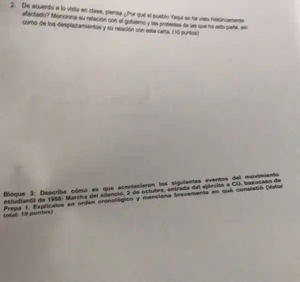 2. De acuerdo a to visto en dase, plens Por qué ol pusblo Yaqu seha visto historicamente
afectado? Mencions amiention con el goblem y las protestas de las que ha sido parte as
los desplazamientos y su relación con esta carla. (10 puntos)
Bloque 3: Describe cómo es que acontecieron los siguientes eventos del movimiento
estudiantil de 1968: Marcha del silencio, 2 de octubre, entrada del ejército a CU, bazuca so de
Prepa 1. Explicalos en orden cronológico y menciona brevemente en qué consistió (Valor
total: 10 puntos)