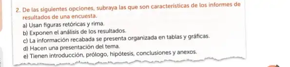 2. De las siguientes opciones, subraya las que son caracteristicas de los informes de
resultados de una encuesta.
a) Usan figuras retóricas y rima.
b) Exponen el análisis de los resultados
c) La información recabada se presenta organizada en tablas y gráficas.
d) Hacen una presentación del tema.
e) Tienen introducción, prôlogo hipótesis, conclusiones y anexos.