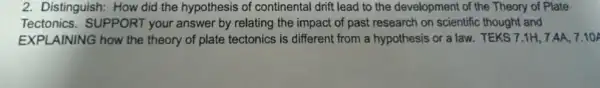 2. Distinguish: How did the hypothesis of continental drift lead to the development of the Theory of Plate
Tectonics.SUPPORT your answer by relating the impact of past research on scientific thought and
EXPLAINING how the theory of plate tectonics ; is different from a hypothesis or a law.TEKS 7.1H, 7 AA, 7.10