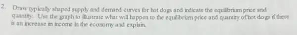 2. Draw typically shaped supply and demand curves for hot dogs and indicate the equilibrium price and
quantity. Use the graph to illustrate what will happen to the equilibrium price and quantity of hot dogs if there
is an increase in income in the economy and explain.
