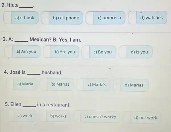 2. It's a __
a) e-book
b) cell phone
c) umbrella
d) watches
3. A: __ Mexican? B: Yes, I am.
a) Am you
b) Are you
c) Be you
d) Is you
4. José is __ husband.
a) Maria
b) Marias
c) Maria's
d) Marias'
5. Ellen __ in a restaurant.
a) work
b) works
c) doesn't works
d) not work