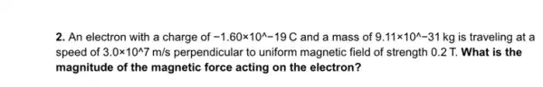 2. An electron with a charge of -1.60times 10^wedge -19C and a mass of 9.11times 10^wedge -31kg is traveling at a
speed of 3.0times 10^wedge 7m/s perpendicular to uniform magnetic field of strength 0.2 T. What is the
magnitude of the magnetic ......................................................................electron?