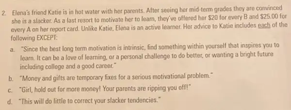 2. Elena's friend Katie is in hot water with her parents. After seeing her mid-term grades they are convinced
she is a slacker.As a last resort to motivate her to learn, they've offered her 20 for every B and 25.00 for
every A on her report card. Unlike Katie Elena is an active learner. Her advice to Katie includes each of the
following EXCEPT:
a. "Since the best long term motivation is intrinsic find something within yourself that inspires you to
learn. It can be a love of learning or a personal challenge to do better, or wanting a bright future
including college and a good career.
b. "Money and gifts are temporary fixes for a serious motivational problem."
c. "Girl, hold out for more money! Your parents are ripping you off!"
d. "This will do little to correct your slacker tendencies."