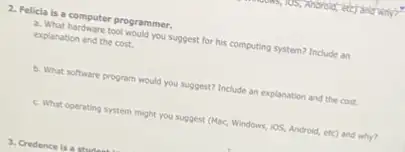 2. Felicia is a computer programmer.
a. What hardware tool would you suggest for his computing system? Include an
explanation and the cost.
b. What software program would you suggest? Include an explanation and the cost.
c. What operating system might you suggest (Mac.Windows, iOS, Android, etc)and why?