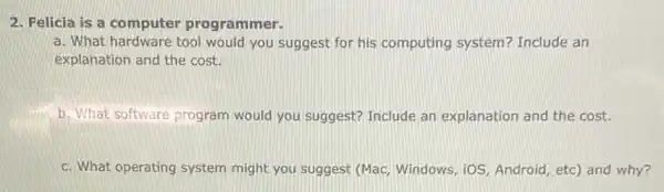 2. Felicia is a computer programmer.
a. What hardware tool would you suggest for his computing system?Include an
explanation and the cost.
b. What software program would you suggest?Include an explanation and the cost.
c. What operating system might you suggest (Mac,Windows, iOS, Android , etc) and why?