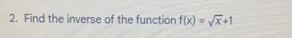 2. Find the inverse of the function f(x)=sqrt (x)+1