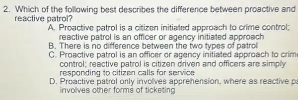 2. Which of the following best describes the difference between proactive and
reactive patrol?
A. Proactive patrol is a citizen initiated approach to crime control;
reactive patrol is an officer or agency initiated approach
B. There is no difference between the two types of patrol
C. Proactive patrol is an officer or agency initiated approach to crim
control;reactive patrol is citizen driven and officers are simply
responding to citizen calls for service
D. Proactive patrol only involves apprehension where as reactive p
involves other forms of ticketing