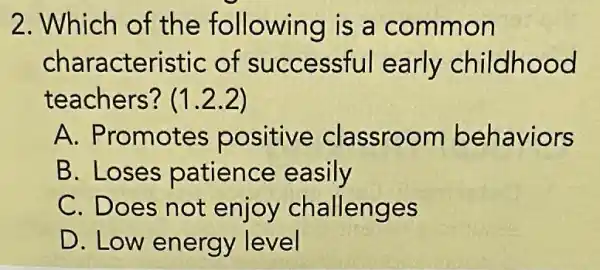 2. Which of the following is a common
characteristic of successful early childhood
teachers? (12.2)
A. Promotes positive classroom behaviors
B. Loses patience easily
C. Does not enjoy challenges
D. Low energy level