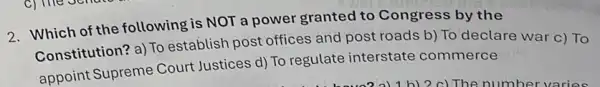 2. Which of the following is NOT a power granted to Congress by the
Constitution? a) To establish post offices and post roads b)To declare war c)To
appoint Supreme Court Justices d) To regulate interstate commerce