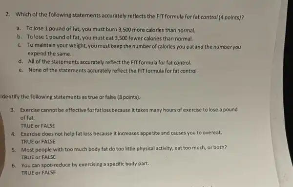 2. Which of the following statements accurately reflects the FIT formula for fat control (points)?
a. To lose 1 pound of fat, you must burn 3,500 more calories than normal.
b. To lose 1 pound of fat, you must eat 3,500 fewer calories than normal.
c. To maintain your weight you must keep the numberol 'calories you eat and the number you
expend the same.
d. All of the statements accurately reflect the FIT formula for fat control.
e. None of the statements accurately reflect the FIT formula for fat control.
Identify the following statements as true or false (8 points)
3. Exercise cannotbe effective forfat loss because it takes many hours of exercise to lose a pound
of fat.
TRUE or FALSE
4. Exercise does not help fat loss because it increases appetite and causes you to overeat.
TRUE or FALSE
5. Most people with too much body fat do too little physical activity eat too much, or both?
TRUE or FALSE
6. You can spot-reduce by exercising a specific body part.
TRUE or FALSE