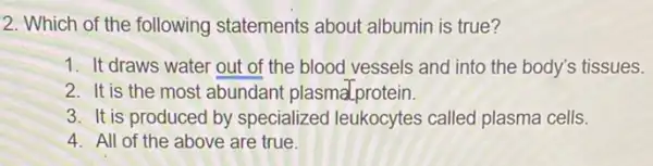 2. Which of the following statements about albumin is true?
1. It draws water out of the blood vessels and into the body's tissues.
2. It is the most abundant plasmalprotein.
3. It is produced by specialized leukocytes called plasma cells.
4. All of the above are true.