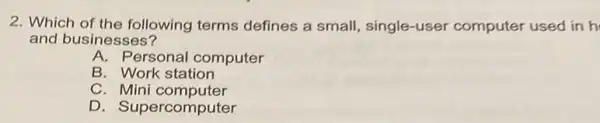 2. Which of the following terms defines a small single-user computer used in h
and businesses?
A. Personal computer
B. Work station
C. Mini computer
D. Supercomputer