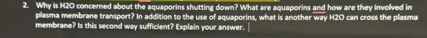 2. Why is H2O concerned about the aquaporins shutting down? What are aquaporins and how are they involved in
plasma membrane transport? In addition to the use of aquaporins, what is another way H2O can cross the plasma
membrane? Is this second way sufficient? Explain your answer.