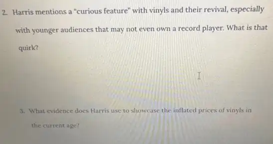 2. Harris mentions a "curious feature" with vinyls and their revival, especially
with younger audiences that may not even own a record player. What is that
quirk?
3. What evidence does Harris use to showcase the inflated prices of vinyls in
the current age?