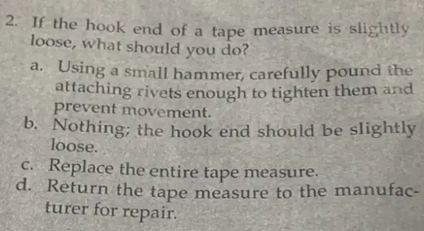 2. If the hook end of a tape measure is slightly
loose, what should you do?
a. Using a small hammer, carefully pound the
attaching rivets enough to tighten them and
prevent movement.
b. Nothing; the hook end should be slightly
loose.
c. Replace the entire tape measure.
d. Return the tape measure to the manufac-
turer for repair.