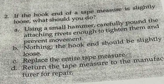 2. If the hook end of a tape measure is slightly
loose, what should you do?
a. Using a small hammer,carefully pound the
attaching rivets enough to tighten them and
prevent movement.
b.Nothing; the hook end should be slightly
loose.
c. Replace the entire tape measure.
d. Return the tape measure to the manufac
turer for repair.