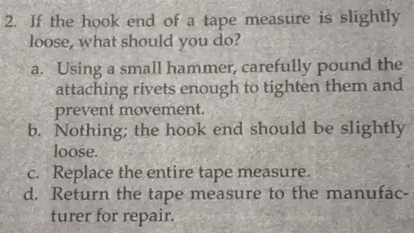 2. If the hook end of a tape measure is slightly
loose,what should you do?
a. Using a small hammer carefully pound the
attaching rivets enough to tighten them and
prevent movement.
b. Nothing the hook end should be slightly
loose.
c. Replace the entire tape measure.
d. Return the tape measure to the manufac-
turer for repair.