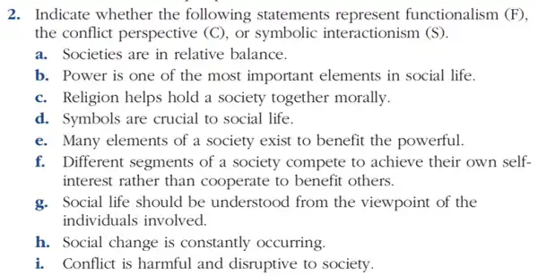 2. Indicate whether the following statements represent functionalism (F)
the conflict perspective (C), or symbolic interactionism (S).
a. Societies are in relative balance.
b. Power is one of the most important elements in social life.
c. Religion helps hold a society together morally.
d. Symbols are crucial to social life.
e. Many elements of a society exist to benefit the powerful.
f. Different segments of a society compete to achieve their own self-
interest rather than cooperate to benefit others.
g. Social life should be understood from the viewpoint of the
individuals involved.
h. Social change is constantly occurring.
i. Conflict is harmful and disruptive to society.