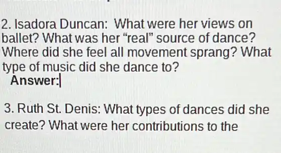 2. Isadora Duncan:What were her views on
ballet? What was her "real" source of dance?
Where did she feel all movement sprang? What
type of music did she dance to?
Answer:
3. Ruth St. Denis : What types of dances did she
create? What were her contributions to the