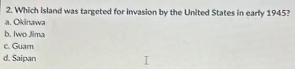 2. Which island was targeted for invasion by the United States in early 1945?
a. Okinawa
b. two Jima
c. Guam
d. Saipan