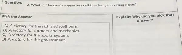 2. What did Jackson's supporters call the change in voting rights?
Pick the Answer
A) A victory for the rich and well born.
B) A victory for farmers and mechanics.
C) A victory for the spoils system.
D) A victory for the government.
square 
a picnic
Explain: Why did you pick that