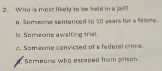 2. Who is most likely to be held in a jail?
a. Someone sentenced to 10 years for a felony.
b. Someone awaiting trial.
c. Someone convicted of a federal crime.
d. Someone who escaped from prison.