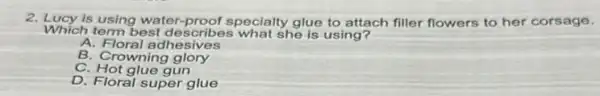 2. Lucy is using water-proof specialty glue to attach filler flowers to her corsage.
Which term best describes what she is using?
A. Floral adhesives
B. Crowning glory
C. Hot glue gun
D. Floral super glue