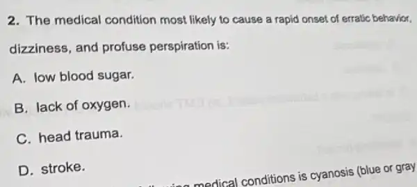 2. The medical condition most likely to cause a rapid onset of erratic behavior,
dizziness, and profuse perspiration is:
A. low blood sugar.
B. lack of oxygen.
C. head trauma.
D. stroke.