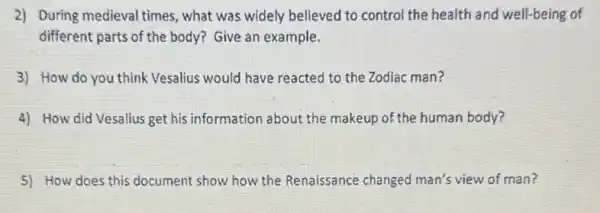 2) During medieval times , what was widely believed to control the health and well-being of
different parts of the body? Give an example.
3) How do you think Vesalius would have reacted to the Zodiac man?
4) How did Vesalius get his information about the makeup of the human body?
5) How does this document show how the Renaissance changed man's view of man?