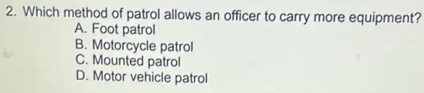 2. Which method of patrol allows an officer to carry more equipment?
A. Foot patrol
B. Motorcycle patrol
C. Mounted patrol
D. Motor vehicle patrol