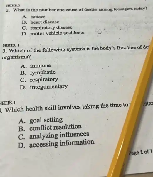 2. What is the number one cause of deaths among teenagers today?
A. cancer
B. heart disease
C. respiratory disease
D. motor vehicle accidents
HEHS. 1
3. Which of the following systems is the body's first line of de
organisms?
A. immune
B. lymphatic
C. respiratory
D.integumentary
IEHS.1
. Which health skill involves taking the time to
A. goal setting
B. conflict resolution
C. analyzing influences
D accessing information