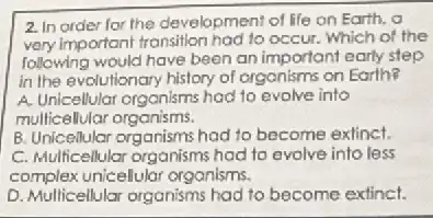 2. In order for the development of life on Earth. a
very important transition had to occur. Which of the
following would have been an important early step
in the evolutionary history of organisms on Earth?
A. Unicellular organisms had to evolve into
multicellular organisms.
B. Unicellular organisms had to become extinct.
C. Multicellular organisms had to evolve into less
complex unicellular organisms.
D. Multicellular organisms had to become extinct.