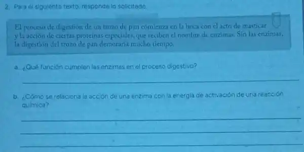 2. Para el siguiente texto, responde lo solicitado.
El proceso de digestión de un trozo de pan comienza en la boca con el acto de masticar
y la acción de ciertas proteínas especiales, que reciben e) nombre de enzimas Sin las enzimas,
la digestión del trozo de pan demoraria mucho tiempo.
a. ¿Qué función cumplen las enzimas en el proceso digestivo?
__
b. ¿Cómo se relaciona la acción de una enzima con la energla de activación de una reacción
química?
__