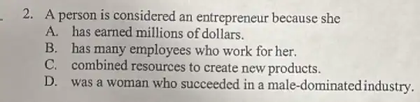 2. A person is considered an entrepreneur because she
A. has earned millions of dollars.
B. has many employees who work for her.
C. combined I resources to create new products.
D. was a woman who succeeded in a male -dominatedindustry.