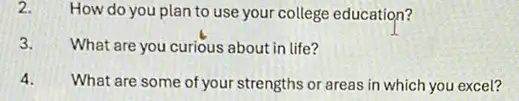 2. How do you plan to use your college education?
3. What are you curious about in life?
4. What are some of your strengths or areas in which you excel?