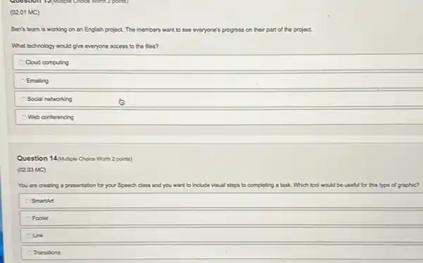 2 points)
(02.01 MC)
Ben's team is working on an English project The members want to see everyone's progress on their part of the project.
What technology would give everyone access to the fles?
Cloud computing
Emailing
Social networking
Web conferencing
Question 14/Mutple Choice Wort:2 points)
(02.03 MC)
You are creating a presentation for your Speech class and you want to include visual steps to completing a task. Which tool would be useful for this type of graphic?
Smarth
Footer
Unk
Transitions