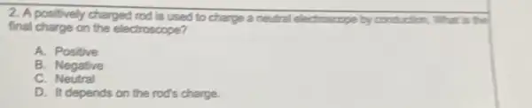 2. A positively charged rod is used to charge a neutral electroscope by conduction. What is the
final charge on the electroscope?
A. Positive
B. Negative
C. Neutral
D. It depends on the rod's charge.