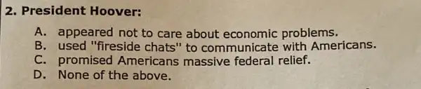 2. President Hoover:
A. appeared not to care about economic problems.
B. used "fireside chats" to communicate with Americans.
C. promised Americans massive federal relief.
D. None of the above.