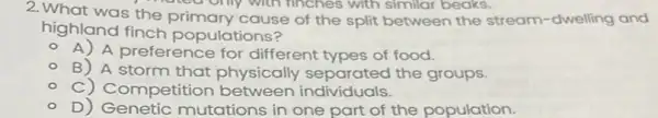 2. What was the primary cause of the split between the stream dwelling and
highland finch populations?
A) A preference for different types of food.
- B) A storm that physically separated the groups.
- C) Competition between individuals.
0)Genetic mutations in one part of the population.