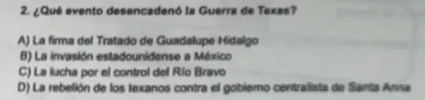 2. ¿Qué evento desencadeno la Guerra de Texas?
A) La firma del Tratado de Guadalupe Hidalgo
B) La invasión estadounidense a México
C) La lucha por el control del Rio Bravo
D) La rebelion de los texanos contra el goblemo centralista de Sarta Anna