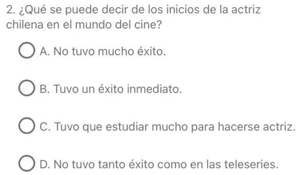 2. ¿Qué se puede decir de los inicios de la actriz
chilena en el mundo del cine?
A. No tuvo mucho éxito.
B. Tuvo un éxito inmediato.
C. Tuvo que estudiar mucho para hacerse actriz.
D. No tuvo tanto éxito como en las teleseries.